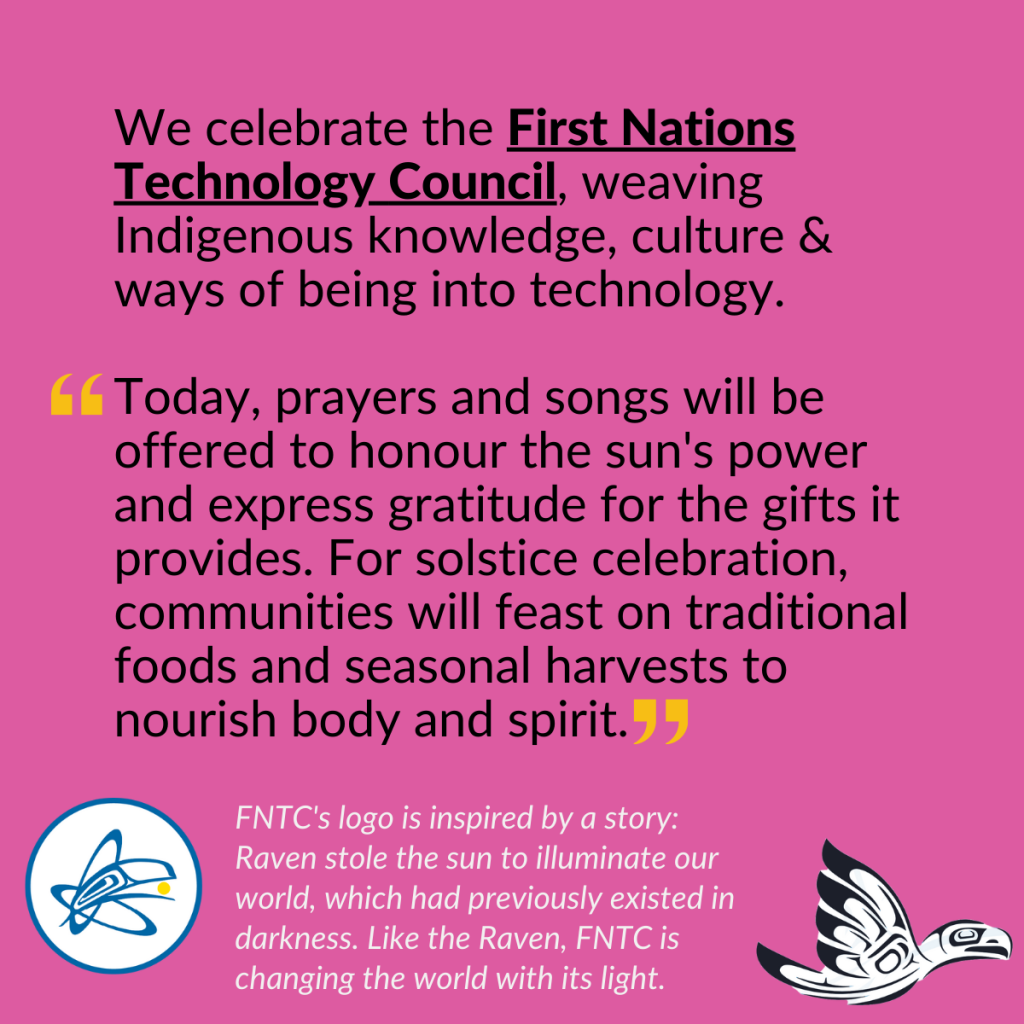 Two different graphic representations of ravens, accompanied by the text: "We celebrate the First Nations Technology Council (FNTC), weaving Indigenous knowledge, culture & ways of being into technology. From FNTC: "Today, prayers and songs will be offered to honour the sun's power and express gratitude for the gifts it provides. For solstice celebration, communities will feast on traditional foods and seasonal harvest to nourish body and spirit." FNTC's logo, the raven, is inspired by a story: Raven stole the sun to illuminate our world, which had previously existed in darkness. Like the Raven, FNTC is changing the world with its light. 